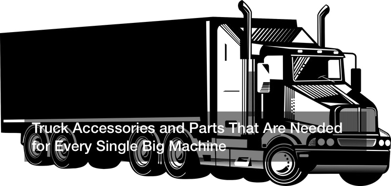 Truck Accessories and Parts That Are Needed for Every Single Big Machine
